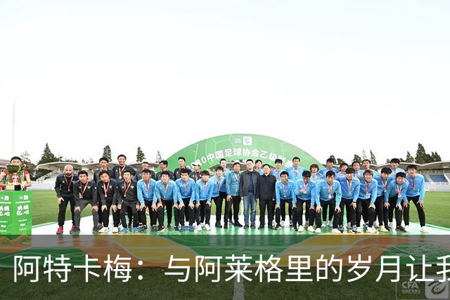 阿特卡梅：与阿莱格里的岁月让我受益匪浅，期待与米兰在欧联杯相遇